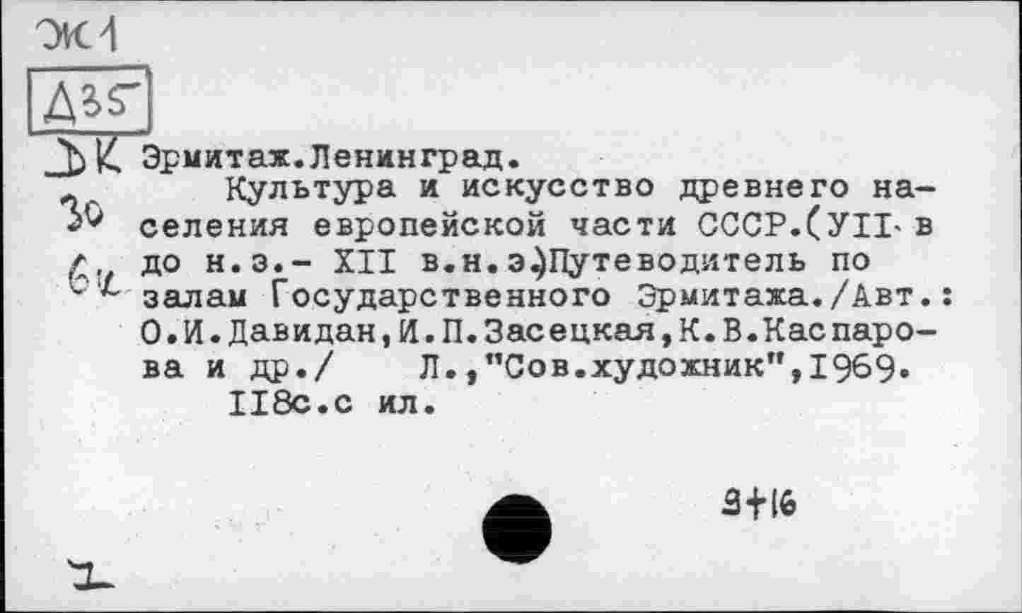 ﻿ЭК 4
Ж Зо
Эрмитах.Ленинград.
Культура и искусство древнего населения европейской части СССР.(УИ' в до H.3.- XII в.н.э^Путеводитель по залам Государственного Эрмитажа./Авт.: О.И.Давидан,И.П.Засецкая,К.В.Каспаро-ва и др./ Л.,"Сов.художник”,1969» 118с.с ил.
3 + 16